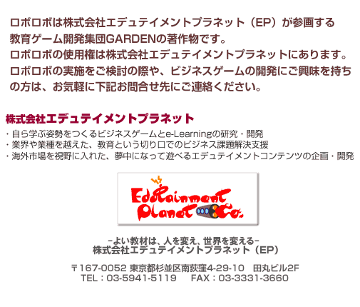 ���{���{�͗L����ЃG�f���e�C�����g�v���l�b�g�iEP�j���Q�悷�鋳��Q�[���J���W�cGARDEN�̒��앨�ł��B�@���{���{�̎g�p���͗L����ЃG�f���e�C�����g�v���l�b�g�ɂ���܂��B�@���{���{�̎��{���������̍ۂ�A�r�W�l�X�Q�[���̊J���ɂ������������̕��́A���C�y�ɉ��L���⍇����ɂ��A�����������B�@�L����ЃG�f���e�C�����g�v���l�b�g�@�E����w�Ԏp��������r�W�l�X�Q�[����e-Learning�̌����E�J���@�E�ƊE��Ǝ���z�����A����Ƃ����؂���ł̃r�W�l�X�ۑ�����x���@�E�C�O�s�������ɓ��ꂽ�A�����ɂȂ��ėV�ׂ�G�f���e�C�����g�R���e���c�̊��E�J���@���⍇����Finfo@ROBOROBO.jp�@-�悢���ނ́A�l��ς��A���E��ς���-�@�L����ЃG�f���e�C�����g�v���l�b�g�i�d�o�j�S���F�ЊL�@��151-0053�@�����s�a�J���X��2-33-1�@�F��r���Q�e�@tel:03-6431-0541�@fax:03-3375-2008