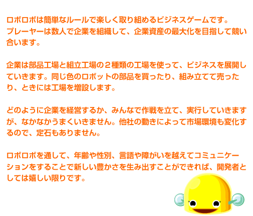 ���{���{�͊ȒP�ȃ��[���Ŋy�������g�߂�r�W�l�X�Q�[���ł��B�@�v���[���[�͐��l�Ŋ�Ƃ�g�D���āA��Ǝ��Y�̍ő剻��ڎw���ċ��������܂��B�@��Ƃ͕��i�H��Ƒg���H��̂Q��ނ̍H����g���āA�r�W�l�X��W�J���Ă����܂��B�����F�̃��{�b�g�̕��i�𔃂�����A�g�ݗ��ĂĔ�������A�Ƃ��ɂ͍H��𑝐݂��܂��B�@�ǂ̂悤�Ɋ�Ƃ��o�c���邩�A�݂�Ȃō��𗧂āA���s���Ă����܂����A�Ȃ��Ȃ����܂������܂���B���Ђ̓����ɂ���Ďs������ω�����̂ŁA��΂�����܂���B�@���{���{��ʂ��āA�N��␫�ʁA�����Ⴊ�����z���ăR�~���j�P�[�V���������邱�ƂŐV�����L�����𐶂ݏo�����Ƃ��ł���΁A�J���҂Ƃ��Ă͊���������ł��B